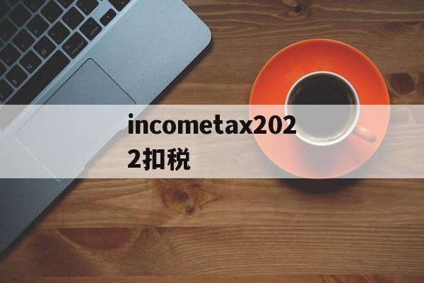 关于incometax2022扣税的信息